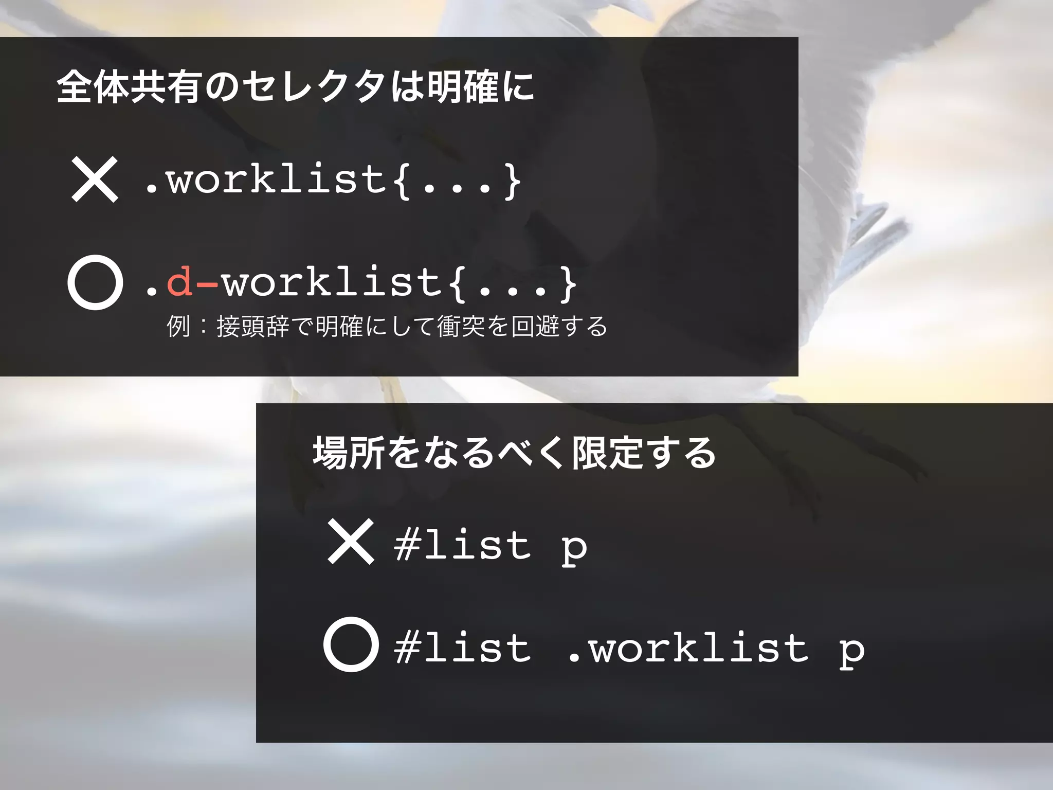 全体共有のセレクタは明確に
.worklist{...}
場所をなるべく限定する
#list .worklist p
#list p
.d-worklist{...}
例：接頭辞で明確にして衝突を回避する
 