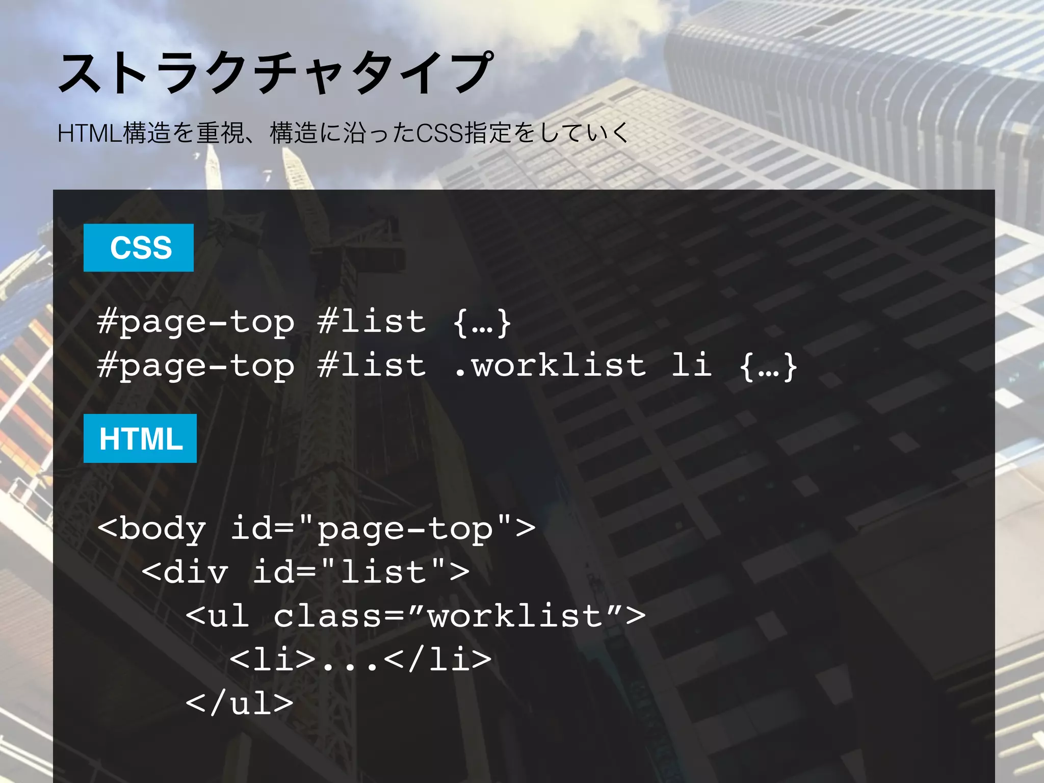 ストラクチャタイプ
HTML構造を重視、構造に沿ったCSS指定をしていく
#page-top #list {…}
#page-top #list .worklist li {…}
<body id="page-top">
  <div id="list">
    <ul class=”worklist”>
<li>...</li>
</ul>
CSS
HTML
 