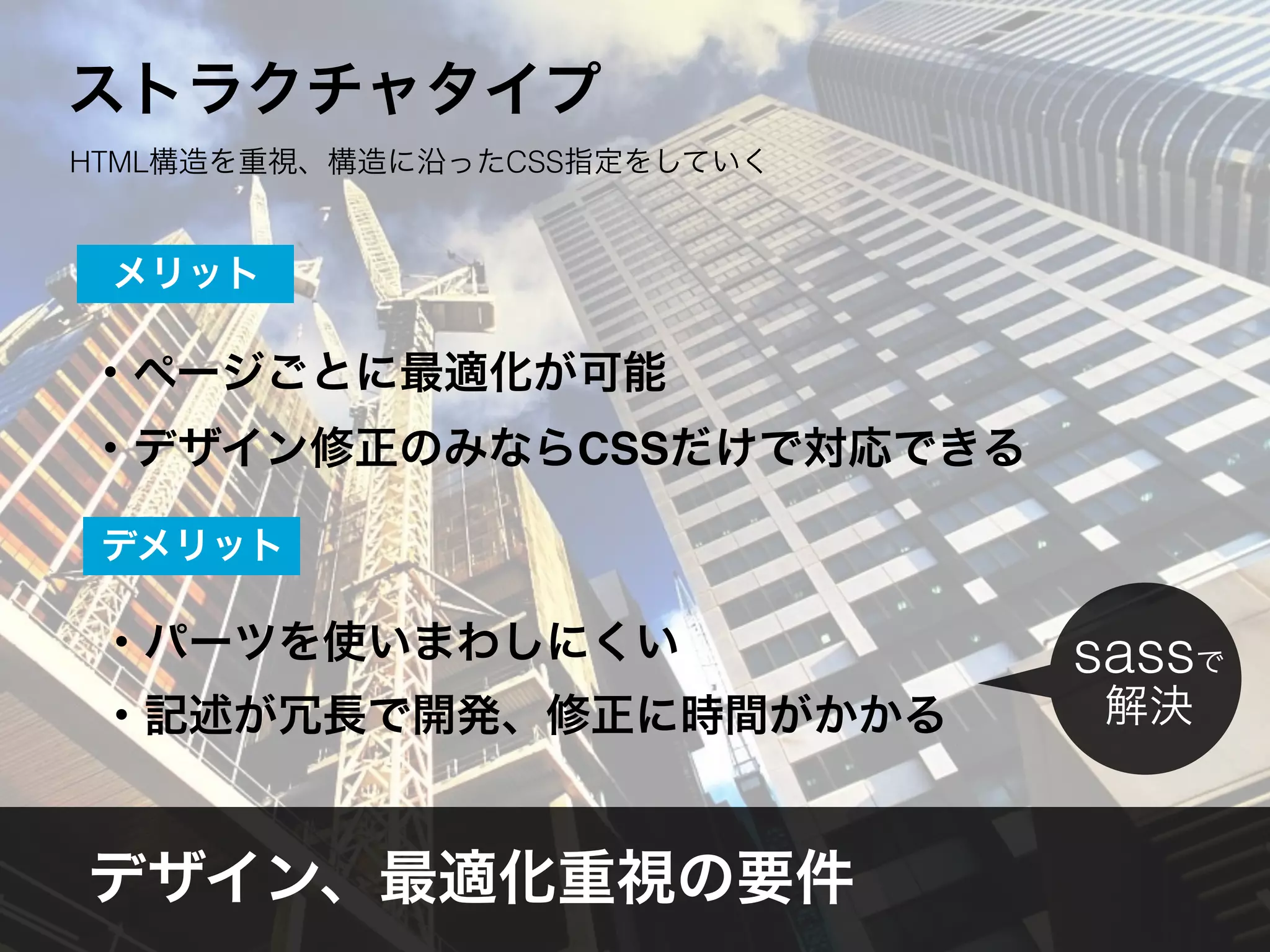 ・ページごとに最適化が可能
・デザイン修正のみならCSSだけで対応できる
メリット
・パーツを使いまわしにくい
・記述が冗長で開発、修正に時間がかかる
デメリット
デザイン、最適化重視の要件
sassで
解決
ストラクチャタイプ
HTML構造を重視、構造に沿ったCSS指定をしていく
 