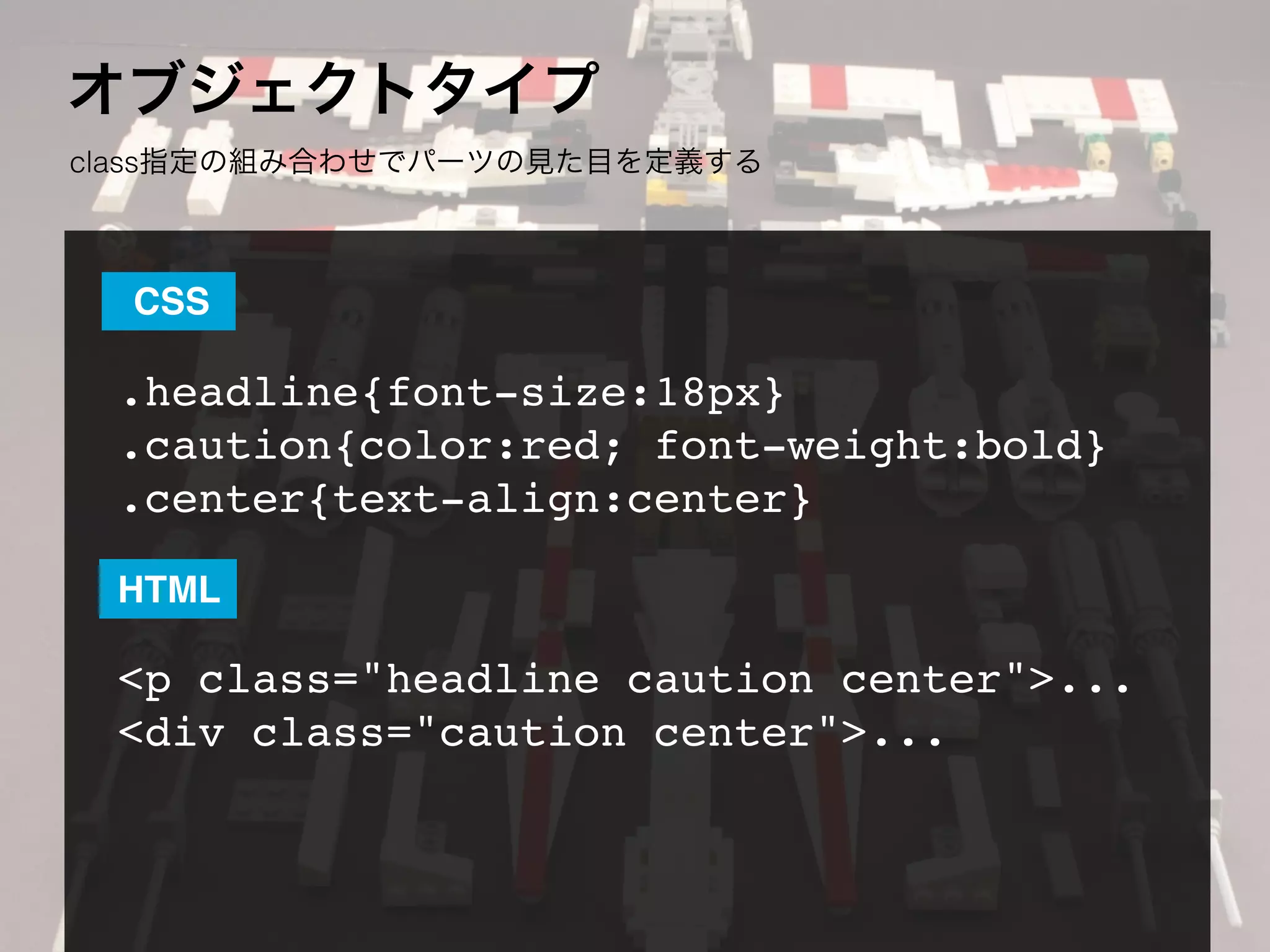オブジェクトタイプ
class指定の組み合わせでパーツの見た目を定義する
.headline{font-size:18px}
.caution{color:red; font-weight:bold}
.center{text-align:center}
<p class="headline caution center">...
<div class="caution center">...
CSS
HTML
 