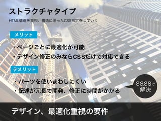 ・ページごとに最適化が可能
・デザイン修正のみならCSSだけで対応できる
メリット
・パーツを使いまわしにくい
・記述が冗長で開発、修正に時間がかかる
デメリット
デザイン、最適化重視の要件
sassで
解決
ストラクチャタイプ
HTML構造を重視、構造に沿ったCSS指定をしていく
 