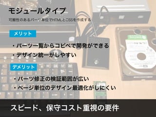スピード、保守コスト重視の要件
モジュールタイプ
可搬性のあるパーツ単位でHTMLとCSSを作成する
・パーツ一覧からコピペで開発ができる
・デザイン統一がしやすい
メリット
・パーツ修正の検証範囲が広い
・ページ単位のデザイン最適化がしにくい
デメリット
 