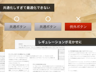共通ボタン 例外ボタン共通ボタン
デバイスの向きを変えられる
ユーザはいつでも、さまざまな理由でiOSデバイスの向きを変えることができます。たとえば、実行
する操作が縦長の向きのほうが自然に感じられる場合もあれば、横長のほうがより多くの情報を表示
できると感じられる場合もあります。デバイスの向きを変える理由が何であれ、アプリケーションの
主要な機能が見やすいままであることをユーザは期待します。
ユーザはホーム(Home)画面からアプリケーションを起動することが多く、そのためすべてのアプリ
ケーションが同じ向きで開始することを期待する傾向があります。iPhoneとiPadではホーム(Home)画
面の表示の仕方が異なるため、このような期待がアプリケーションに与える影響も異なります。
●
直接操作
ユーザは、画面上のオブジェクトを、別のコントロールを通じてではなく直接操作すると、より深く
作業に関わることになり、アクションの結果をより簡単に理解できます。iOSユーザは、Multi-Touch
インターフェイスのおかげで、直接操作の感覚をより高度に感じることができます。ジェスチャを使
用することで、ユーザはマウスなどの手段を用いることなく画面に表示されるオブジェクトにタッチ
することができるため、それらオブジェクトに対してより強い親しみの感覚や制御している感覚を持
ちます。
たとえば、ズームのコントロールをタップする代わりに、ピンチのジェスチャを通じてコンテンツの
領域を直接拡大、または縮小することができます。ゲームでは、プレーヤーが画面上のオブジェクト
を直接動かしたり、対話をしたりします。たとえば、ゲームによっては、回して開くダイヤル錠を表
示するものなどがあります。
iOSアプリケーションでは、以下の場合にユーザが直接操作を体験できます。
● 画面上のオブジェクトに影響を与えるため、デバイスを回転させたり、動かしたりするとき
● ジェスチャを使用して画面上のオブジェクトを操作するとき
● 自身のアクションが目に見える結果を即座にもたらす様子を見ることができるとき
フィードバック
ディスプレイはサイズに関係なくもっとも重要
iOSデバイスのディスプレイは、ユーザ体験の中心的位置を占めています。ユーザはきれいな文字、
グラフィック、メディアを見るだけでなく、（画面を見ることができなくても）Multi-Touch画面と指
で物理的にやり取りして操作を進めます。
iOSデバイスにはさまざまな寸法や解像度のディスプレイがありますが、使い勝手に関する限り、考
え方はいずれも同じです。
● タップ可能なUI要素の快適な最小サイズは44×44ポイントです。
● ユーザは一般に、アプリケーションアートワークの質を敏感に意識します。
● 画面表示が良好であれば、デバイスの違いを意識せず、本来の作業に集中できます。
注意: ピクセルとは、画像編集アプリケーションにおいて、デバイスの画面のサイズや作成
デバイスの向きを変えられる
ユーザはいつでも、さまざまな理由でiOSデバイスの向きを変えることができます。たとえば、実行
する操作が縦長の向きのほうが自然に感じられる場合もあれば、横長のほうがより多くの情報を表示
できると感じられる場合もあります。デバイスの向きを変える理由が何であれ、アプリケーションの
主要な機能が見やすいままであることをユーザは期待します。
ユーザが対話するのは一度に1つのアプリケーション
フォアグラウンドに表示できるのは一度に1つのアプリケーシ
ションから別のアプリケーションに切り替えると、前のアプ
し、そのユーザインターフェイスも表示されなくなります。こ
ユーザが再起動または停止するまで、アプリケーションをバ
ます。
ほとんどのアプリケーションは、バックグラウンドに移行す
状態のアプリケーションはマルチタスクUIに表示されるので、
易に切り替えることができます。マルチタスクUIは画面の一番
ションのUIまたはホーム(Home)画面の下に表示されます（次
リ
ケーションの場合）。
共通化しすぎて最適化できない
レギュレーションが足かせに
 