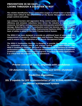 PREVENTION IS SO EASY...
LIVING THROUGH A DISASTER IS NOT
The reliable identification of low combustion oxygen in a fired heater or boiler has
always been critical to the effectiveness of the Burner Management System for
proper control and safety.
Low emission burners and aggressive firing control points to achieve increased
efficiency and emission reductions have driven the industry to tighter control
measures. But tighter control measures also hold a greater potential for combustion
damage. Reducing the risk of a combustion event has become a priority and has
led to the implementation of Safety Instrumented Systems (SIS). This additional
layer of safety is added to the Basic Process Control System.
The WDG-V has been designed to provide an additional layer of safety with the
measurement of excess O2
, Combustibles and Methane. These measurements are
used to ensure the safe operation of the Burner Management System.
The WDG-V Combustion Analyzer is designed to provide the complete solution
for combustion process control and process control safety applications. The
WDG-V Combustion Analyzer has built-in redundancy and diagnostics to monitor
performance and health as well as provide the statistical data needed to implement
predictive and proactive maintenance programs. In control and safety applications,
it is critical that the analyzer is always operational.
Precise control of low O2
setpoints with confidence
CO detection for control interlocks and safety shutdown
Predictive diagnostics
SIL 2 capable for SIS implementation of IEC 61508/61511 into
the burner management system
 