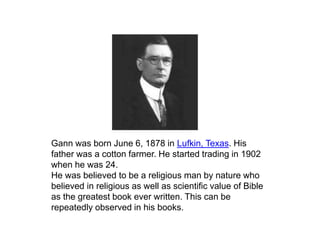 Gann was born June 6, 1878 in Lufkin, Texas. His
father was a cotton farmer. He started trading in 1902
when he was 24.
He was believed to be a religious man by nature who
believed in religious as well as scientific value of Bible
as the greatest book ever written. This can be
repeatedly observed in his books.
 