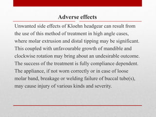 Adverse effects
Unwanted side effects of Kloehn headgear can result from
the use of this method of treatment in high angle cases,
where molar extrusion and distal tipping may be significant.
This coupled with unfavourable growth of mandible and
clockwise rotation may bring about an undesirable outcome.
The success of the treatment is fully compliance dependent.
The appliance, if not worn correctly or in case of loose
molar band, breakage or welding failure of buccal tube(s),
may cause injury of various kinds and severity.
 