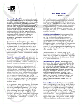 WDG MarkeT Update
                                                                              NOVEMBER 2009

The month in brief. We saw weakness develop in            Both notable consumer confidence indices declined
the Investment Model from 10/19 through 11/4 with         in October – the Conference Board index dipped to
several key measures turning negative. However, the       47.7 from a 53.4 in September.9 The Reuters survey
markets have once again bounced back from the             went from 73.5 in September to 70.6 at the end of last
multi-day declines experienced as October ended. We       month.10 With unemployment at 9.8% in September,
have now begun to see some slight improvement in          it was understandable.11 Economists discussed the
the Investment Model, but not enough to call for          possibility of the Fed raising the key interest rate – in
increased equity exposure just yet. If the model          fact, a few even called for it – but there was no hint of
continues to improve, we may begin reallocating           a shift in Fed policy.
assets to the equity markets soon. For now we will
continue to monitor the model, and wait for               Global economic health. Evidence showed that
additional trend confirmation, along with                 manufacturing was picking up abroad as well as in
participation from market breadth before re-              the U.S. The Eurozone’s manufacturing sector
deploying assets.                                         expanded in October for the first time since April
                                                          2008. China’s Purchasing Manufacturers Index hit
Questions about the strength and speed of the             55.4 in October, an 18-month peak. England’s PMI
recovery hampered stocks by Halloween, although           also showed growth, and so did the PMIs in India and
positive economic news continued to surface. The          South Korea.12 The International Monetary Fund
service sector and the manufacturing sector were          adjusted its growth forecast for the Asia Pacific region
both growing; consumer spending, however, was             up about 1.5% - it predicted 2009 growth of 2.8% and
lagging. It was a fine month for most hard assets, and    2010 growth of 5.8%.13
a mixed month for global financial markets. Finally,
one notable statistic seemed to indicate the recession    The jobless rate in the Eurozone was 9.7% in
was done.                                                 September; consumer prices fell for the fifth straight
                                                          month, nice for shoppers but certainly not indicating
Domestic economic health. Let’s get to that               demand. New data showed the EU economy shrank
statistic. The Commerce Department announced the          0.2% in the second quarter.14
3Q preliminary GDP: +3.5%. U.S. GDP hadn’t been
so strong since 3Q 2007. America’s longest stretch of     World financial markets. Emerging markets
economic contraction since 1947 was history.1             fared better than indices in Europe and the U.S. The
                                                          DAX descended 4.58% in October, and the CAC 40
Backing up that statistic, we had the Institute for       fell 4.98%. In the U.K., the FTSE 100 lost 1.74% for
Supply Management’s manufacturing index hit 55.7          the month. The Nikkei 225 lost 0.97%, the Australian
in October (a 3½-year high point) after a 52.6 in         All Ordinaries 1.95%, and the Kospi (South Korea)
September (anything over 50 equals growth).2 We           lost 5.53%. As for gains, the Hang Seng rose 3.81%
saw the ISM service sector index turn positive for the    and the Shanghai Composite ascended 7.79%.
first time in a year, coming in at 50.9 for September     Argentina’s MERVAL rose 2.06% and the Bovespa
with its new orders index at 54.2.3 The Federal           gained 0.02% in Brazil.15 MSCI’s World Index and
Reserve informed us that industrial production went       Emerging Markets Index were both down for the
up by 5.2% in the third quarter – the best quarter in     month, respectively losing 2.31% and 0.49% for
four years, and the first positive quarter since the      October.16
recession began.4
                                                          Commodities markets. Oil prices rose 9.05% last
As for consumers, prices and purchases, the data was      month, ending October at $77.00 per barrel. Natural
mixed. Personal spending fell 0.6% in September,          gas futures advanced 4.21% in October, leaving that
even as durable goods orders rose by 1.0%.5,6 Retail      commodity at -10.26% YTD through October’s end.
sales were down 1.5% for that month, but up 0.5%          Diesel futures gained 7.41% in October, putting them
minus automotive purchases (economists felt the           up 41.00% for the year. Turning to metals, silver
decline was partly due to the end of the C.A.R.S.         actually lost ground last month (-2.42%) but gold did
program).7 Year-over-year inflation was still negative:   just fine (+3.08%). Copper could not be stopped –
from September 2008 to September 2009, CPI fell           copper futures were +4.84% in October and (are you
1.3% (though core CPI rose 1.5%). CPI rose 0.2% for       sitting down?) +109.61% across the first ten months
September.8                                               of the year. Palladium has done exceptionally well,
 