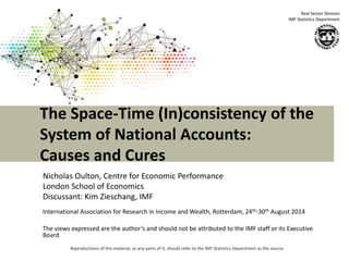 The Space-Time (In)consistency of the 
System of National Accounts: 
Causes and Cures 
Reproductions of this material, or any parts of it, should refer to the IMF Statistics Department as the source. 
Real Sector Division 
IMF Statistics Department 
Nicholas Oulton, Centre for Economic Performance 
London School of Economics 
Discussant: Kim Zieschang, IMF 
International Association for Research in Income and Wealth, Rotterdam, 24th-30th August 2014 
The views expressed are the author’s and should not be attributed to the IMF staff or its Executive 
Board 
 
