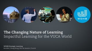 The Changing Nature of Learning
Impactful Learning for the VUCA World
WDHB Strategic Learning
Boulder | Hong Kong | Rio de Janeiro | Zurich
 