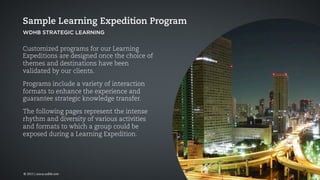 Customized programs for our Learning
Expeditions are designed once the choice of
themes and destinations have been
validated by our clients.
Programs include a variety of interaction
formats to enhance the experience and
guarantee strategic knowledge transfer.
The following pages represent the intense
rhythm and diversity of various activities
and formats to which a group could be
exposed during a Learning Expedition.
Sample Learning Expedition Program
WDHB STRATEGIC LEARNING
© 2015 | www.wdhb.com
 