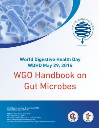World Gastroenterology Organisation (WGO)
The WGO Foundation (WGO-F)
555 East Wells Street, Suite 1100
Milwaukee, WI USA 53202
Tel: +1 (414) 918-9798 • Fax: +1 (414) 276-3349
Email: info@worldgastroenterology.org
Websites: www.worldgastroenterology.org • www.wgofoundation.org
World Digestive Health Day
WDHD May 29, 2014
WGO Handbook on
Gut Microbes
 