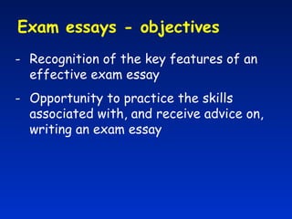Exam essays - objectives  Recognition of the key features of an effective exam essay Opportunity to practice the skills associated with, and receive advice on, writing an exam essay 