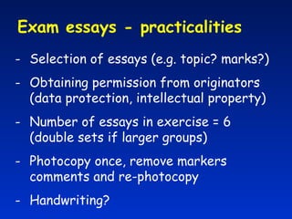 Exam essays - practicalities  Selection of essays (e.g. topic? marks?) Obtaining permission from originators (data protection, intellectual property) Number of essays in exercise = 6  (double sets if larger groups) Photocopy once, remove markers comments and re-photocopy Handwriting? 