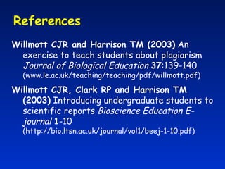 References  Willmott CJR and Harrison TM (2003)  An exercise to teach students about plagiarism  Journal of Biological Education   37 :139-140  (www.le.ac.uk/teaching/teaching/pdf/willmott.pdf) Willmott CJR, Clark RP and Harrison TM (2003)  Introducing undergraduate students to scientific reports  Bioscience Education E-journal   1 -10 (http://bio.ltsn.ac.uk/journal/vol1/beej-1-10.pdf) 