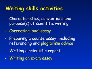 Writing skills activities  Characteristics, conventions and purpose(s) of scientific writing Correcting ‘bad’ essay Preparing a course essay, including referencing and  plagiarism advice Writing a scientific report Writing an exam essay 