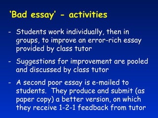 ‘ Bad essay’ - activities  Students work individually, then in groups, to improve an error-rich essay provided by class tutor Suggestions for improvement are pooled and discussed by class tutor A second poor essay is e-mailed to students.  They produce and submit (as paper copy) a better version, on which they receive 1-2-1 feedback from tutor 