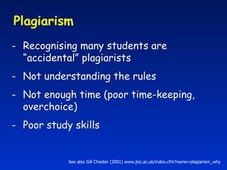 Plagiarism  Recognising many students are “accidental” plagiarists Not understanding the rules Not enough time (poor time-keeping, overchoice) Poor study skills See also Gill Chester (2001) www.jisc.ac.uk/index.cfm?name=plagiarism_why 