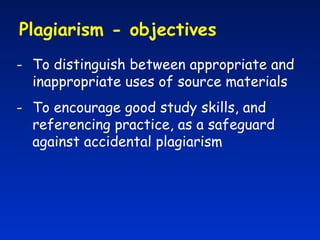 Plagiarism - objectives  To distinguish between appropriate and inappropriate uses of source materials To encourage good study skills, and referencing practice, as a safeguard against accidental plagiarism 
