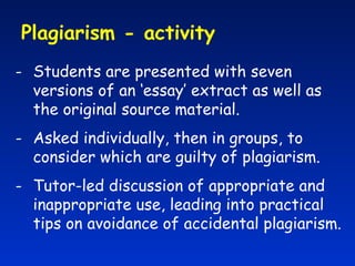 Plagiarism - activity  Students are presented with seven versions of an ‘essay’ extract as well as the original source material. Asked individually, then in groups, to consider which are guilty of plagiarism.  Tutor-led discussion of appropriate and inappropriate use, leading into practical tips on avoidance of accidental plagiarism. 