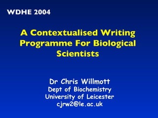 WDHE 2004 Dr Chris Willmott Dept of Biochemistry University of Leicester [email_address] A Contextualised Writing Programme For Biological Scientists 