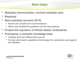 11
Next steps
 Metadata (harmonization, minimal metadata sets)
 Mappings
 Next workshop (summer 2015)
 Review and complete the recommendations
 Refine and complete the guidelines and the best practices
 Finalize the repository of Wheat related vocabularies
 Prototyping: a semantic knowledge base
 Integrate data from different data sources
 Provide smart search capabilities that leverage the vocabularies used against
the metadata.
 