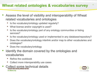 8
 Assess the level of visibility and interoperability of Wheat
related vocabularies and ontologies
 Is the vocabulary/ontology updated regularly?
 What license and/or copyright is used?
 Is the vocabulary/ontology part of any ontology communities or listing
services?
 Is the vocabulary/ontology used or implemented in any database/repository?
 Does the vocabulary/ontology interlink and/or map to other vocabularies and
ontologies?
 Does the vocabulary/ontology
 Identify the domain covered by the ontologies and
vocabularies
 Refine the cookbook
 Collect more interoperability use cases
 Collect some technical details
Wheat related ontologies & vocabularies survey
 