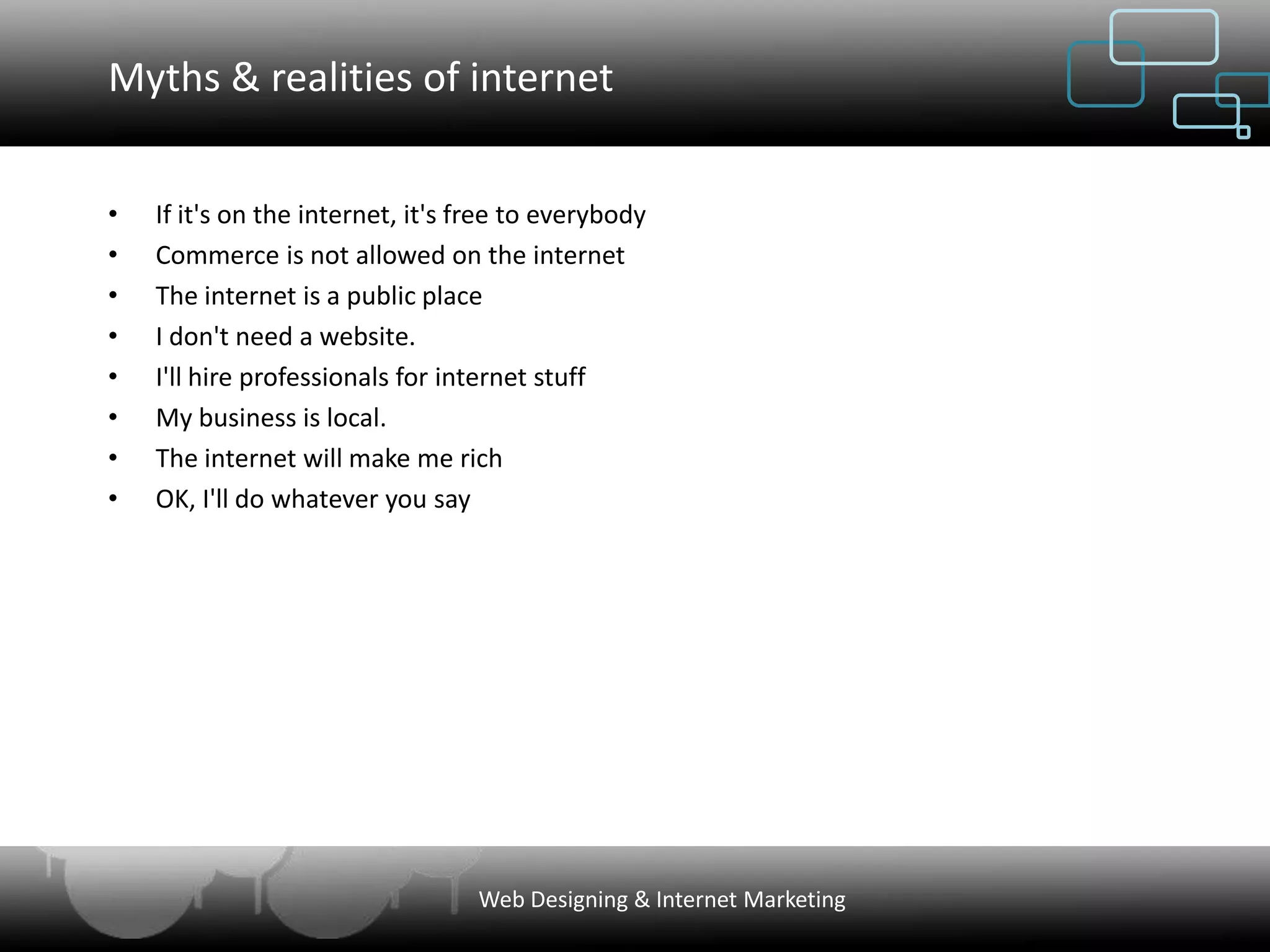 Myths & realities of internet


•   If it's on the internet, it's free to everybody
•   Commerce is not allowed on the internet
•   The internet is a public place
•   I don't need a website.
•   I'll hire professionals for internet stuff
•   My business is local.
•   The internet will make me rich
•   OK, I'll do whatever you say




                                  Web Designing & Internet Marketing
 