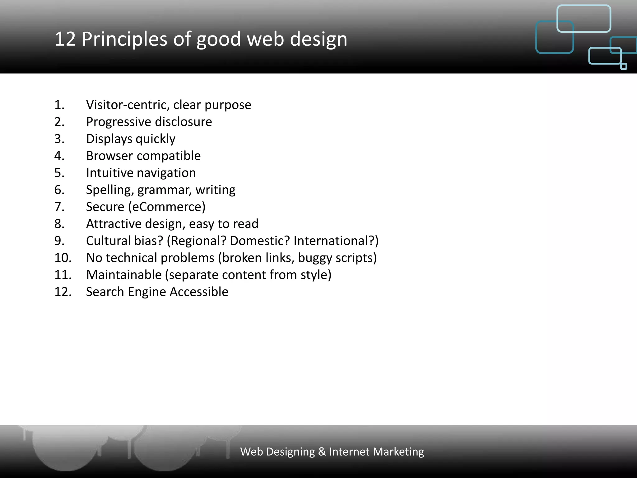 12 Principles of good web design

1.    Visitor-centric, clear purpose
2.    Progressive disclosure
3.    Displays quickly
4.    Browser compatible
5.    Intuitive navigation
6.    Spelling, grammar, writing
7.    Secure (eCommerce)
8.    Attractive design, easy to read
9.    Cultural bias? (Regional? Domestic? International?)
10.   No technical problems (broken links, buggy scripts)
11.   Maintainable (separate content from style)
12.   Search Engine Accessible




                                Web Designing & Internet Marketing
 