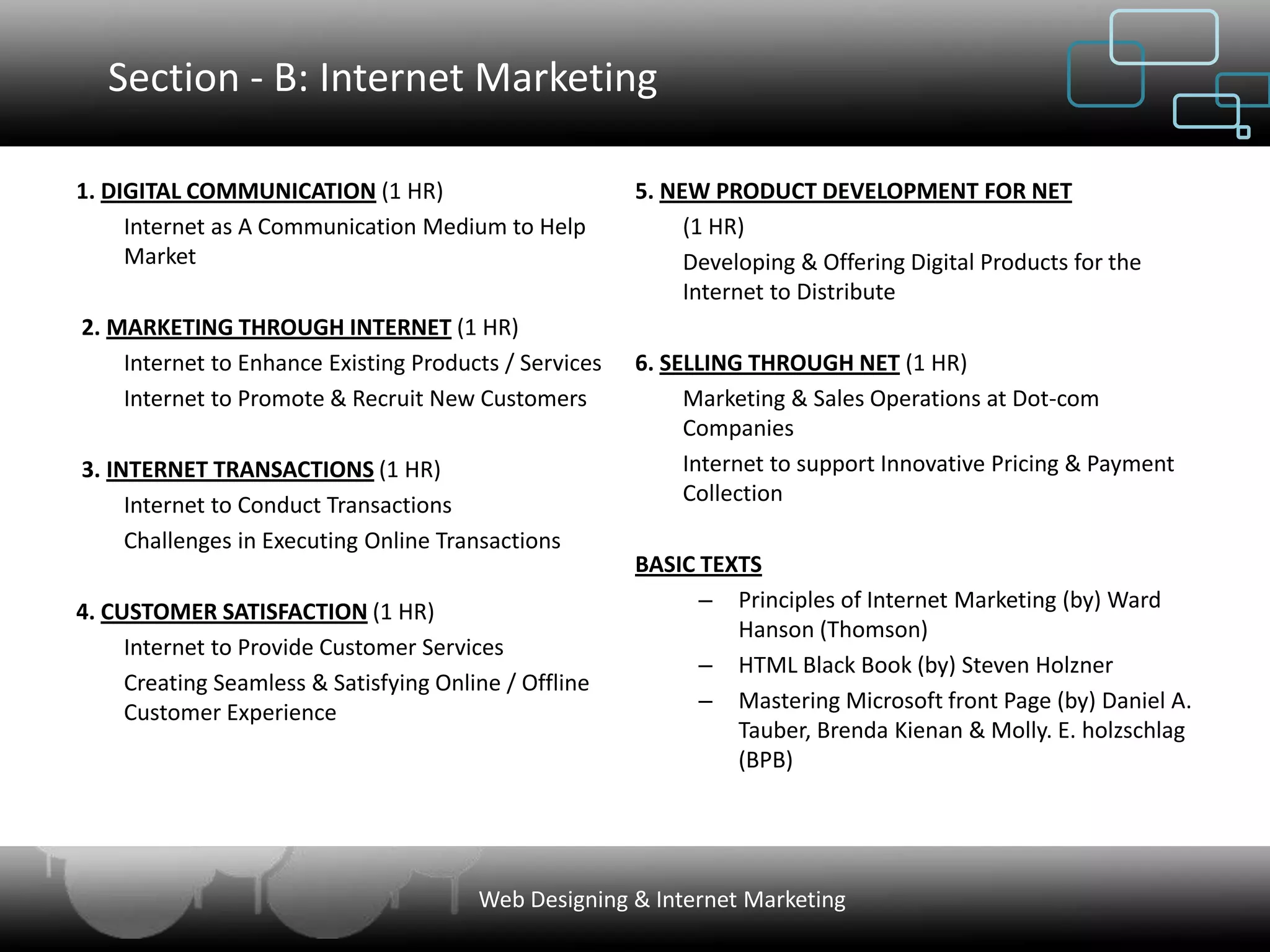 Section - B: Internet Marketing

1. DIGITAL COMMUNICATION (1 HR)                        5. NEW PRODUCT DEVELOPMENT FOR NET
     Internet as A Communication Medium to Help             (1 HR)
     Market                                                 Developing & Offering Digital Products for the
                                                            Internet to Distribute
2. MARKETING THROUGH INTERNET (1 HR)
    Internet to Enhance Existing Products / Services   6. SELLING THROUGH NET (1 HR)
    Internet to Promote & Recruit New Customers             Marketing & Sales Operations at Dot-com
                                                            Companies
3. INTERNET TRANSACTIONS (1 HR)                             Internet to support Innovative Pricing & Payment
     Internet to Conduct Transactions                       Collection
     Challenges in Executing Online Transactions
                                                       BASIC TEXTS
4. CUSTOMER SATISFACTION (1 HR)                              – Principles of Internet Marketing (by) Ward
                                                                Hanson (Thomson)
     Internet to Provide Customer Services
                                                             – HTML Black Book (by) Steven Holzner
     Creating Seamless & Satisfying Online / Offline
     Customer Experience                                     – Mastering Microsoft front Page (by) Daniel A.
                                                                Tauber, Brenda Kienan & Molly. E. holzschlag
                                                                (BPB)




                                        Web Designing & Internet Marketing
 