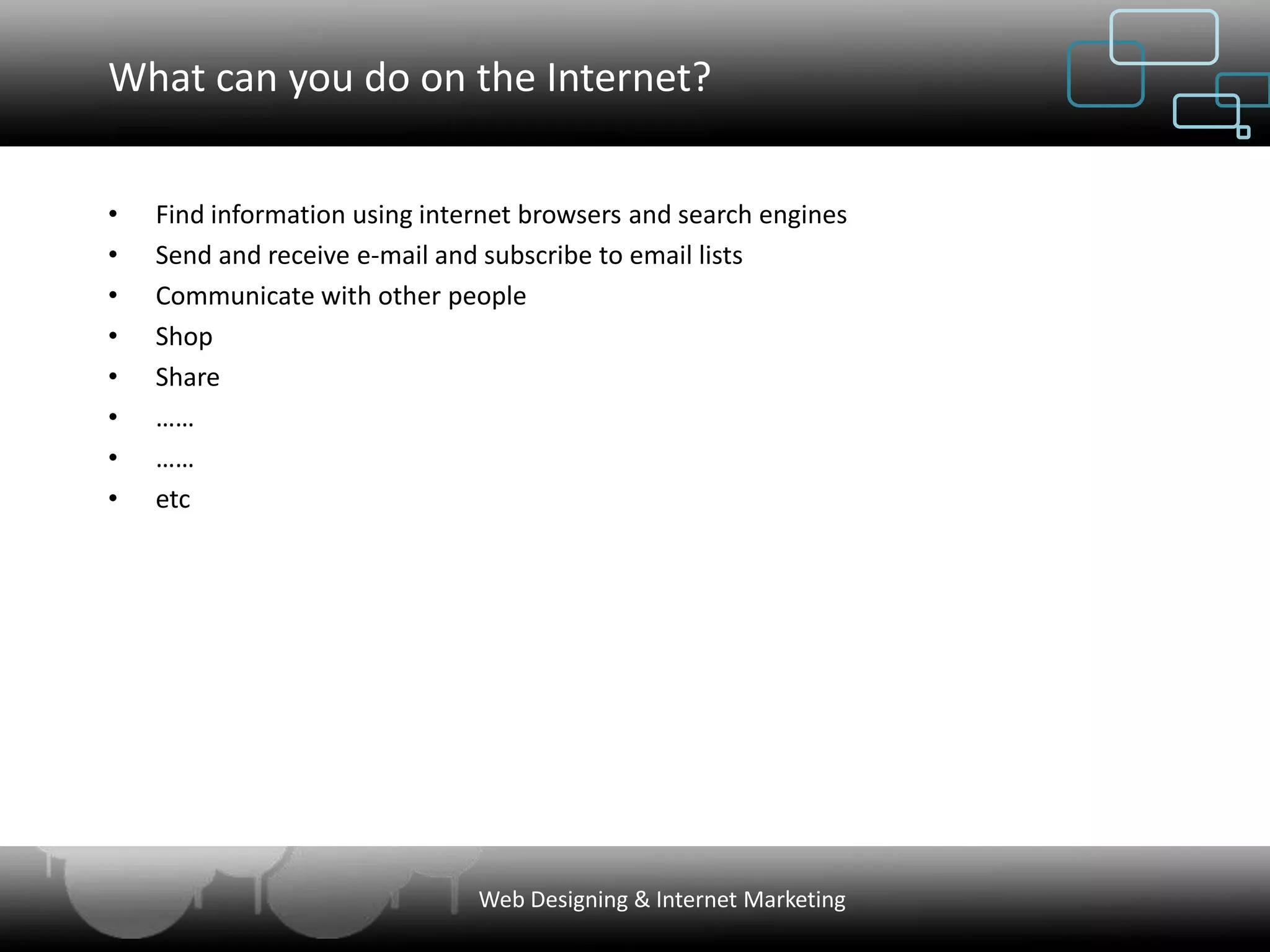 What can you do on the Internet?


•   Find information using internet browsers and search engines
•   Send and receive e-mail and subscribe to email lists
•   Communicate with other people
•   Shop
•   Share
•   ……
•   ……
•   etc




                               Web Designing & Internet Marketing
 