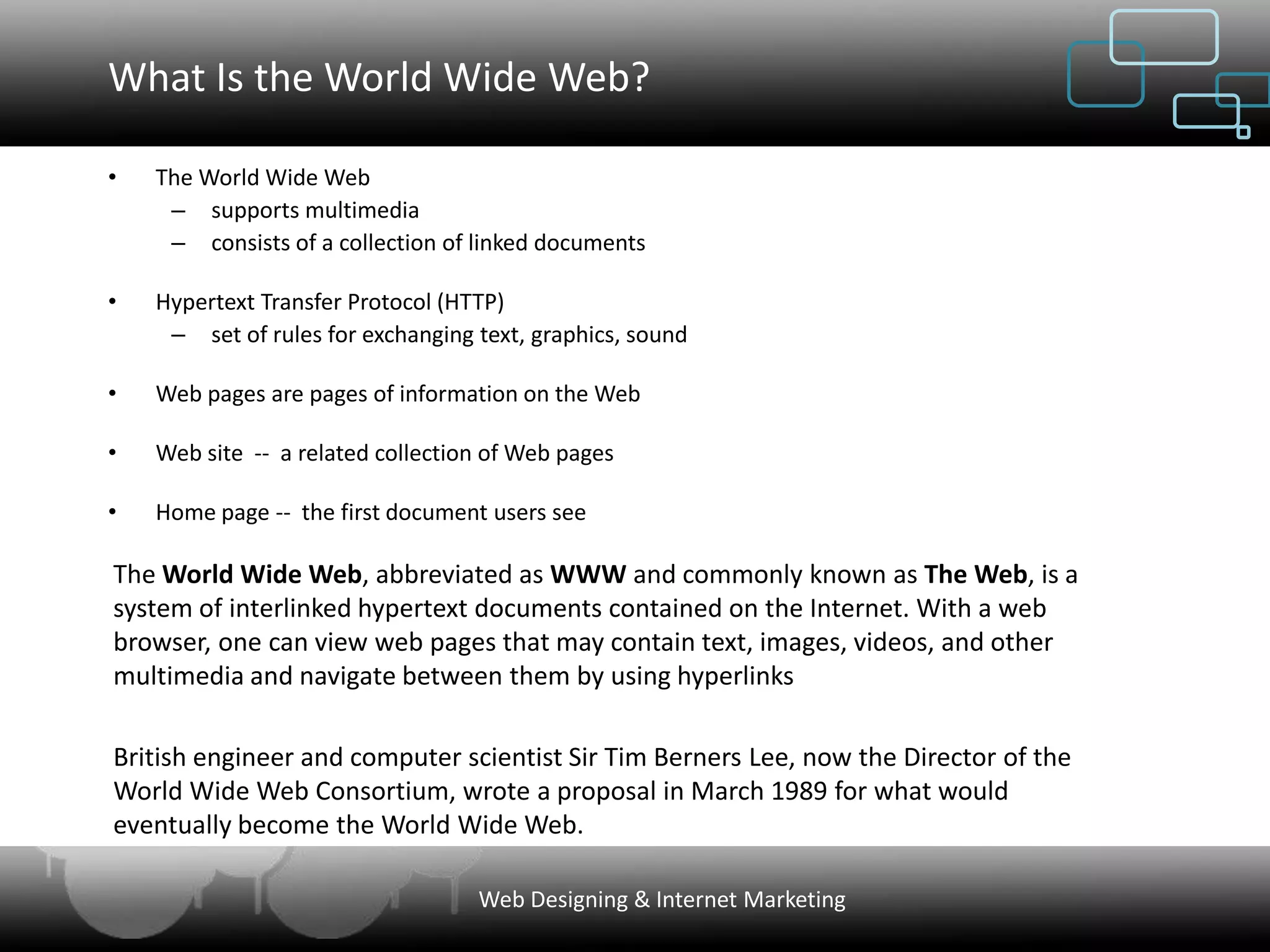 What Is the World Wide Web?

•   The World Wide Web
     – supports multimedia
     – consists of a collection of linked documents

•   Hypertext Transfer Protocol (HTTP)
     – set of rules for exchanging text, graphics, sound

•   Web pages are pages of information on the Web

•   Web site -- a related collection of Web pages

•   Home page -- the first document users see

The World Wide Web, abbreviated as WWW and commonly known as The Web, is a
system of interlinked hypertext documents contained on the Internet. With a web
browser, one can view web pages that may contain text, images, videos, and other
multimedia and navigate between them by using hyperlinks

British engineer and computer scientist Sir Tim Berners Lee, now the Director of the
World Wide Web Consortium, wrote a proposal in March 1989 for what would
eventually become the World Wide Web.

                                   Web Designing & Internet Marketing
 