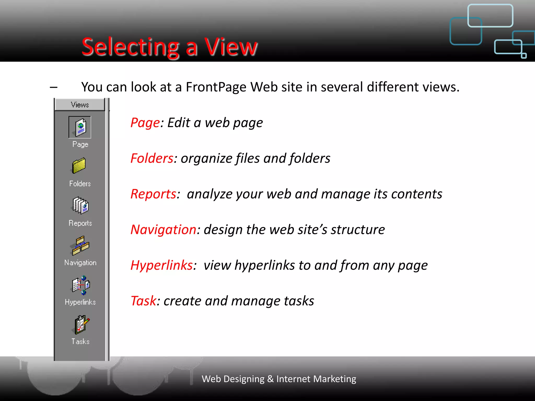 Selecting a View
–   You can look at a FrontPage Web site in several different views.

            Page: Edit a web page

            Folders: organize files and folders

            Reports: analyze your web and manage its contents

            Navigation: design the web site’s structure

            Hyperlinks: view hyperlinks to and from any page

            Task: create and manage tasks




                        Web Designing & Internet Marketing
 
