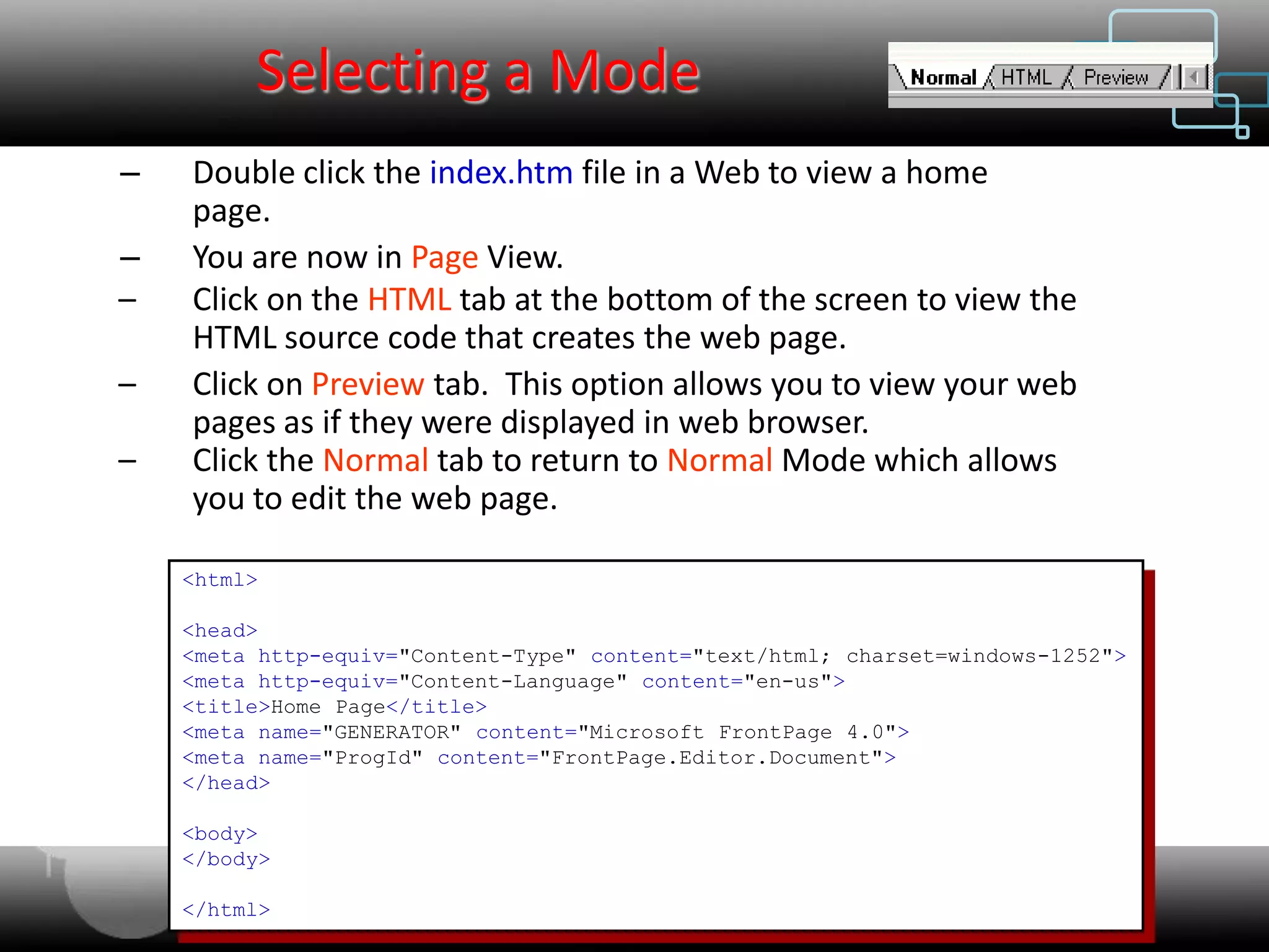 Selecting a Mode
–   Double click the index.htm file in a Web to view a home
    page.
–   You are now in Page View.
–   Click on the HTML tab at the bottom of the screen to view the
    HTML source code that creates the web page.
–   Click on Preview tab. This option allows you to view your web
    pages as if they were displayed in web browser.
–   Click the Normal tab to return to Normal Mode which allows
    you to edit the web page.

    <html>

    <head>
    <meta http-equiv="Content-Type" content="text/html; charset=windows-1252">
    <meta http-equiv="Content-Language" content="en-us">
    <title>Home Page</title>
    <meta name="GENERATOR" content="Microsoft FrontPage 4.0">
    <meta name="ProgId" content="FrontPage.Editor.Document">
    </head>

    <body>
    </body>

    </html>                Web Designing & Internet Marketing
 