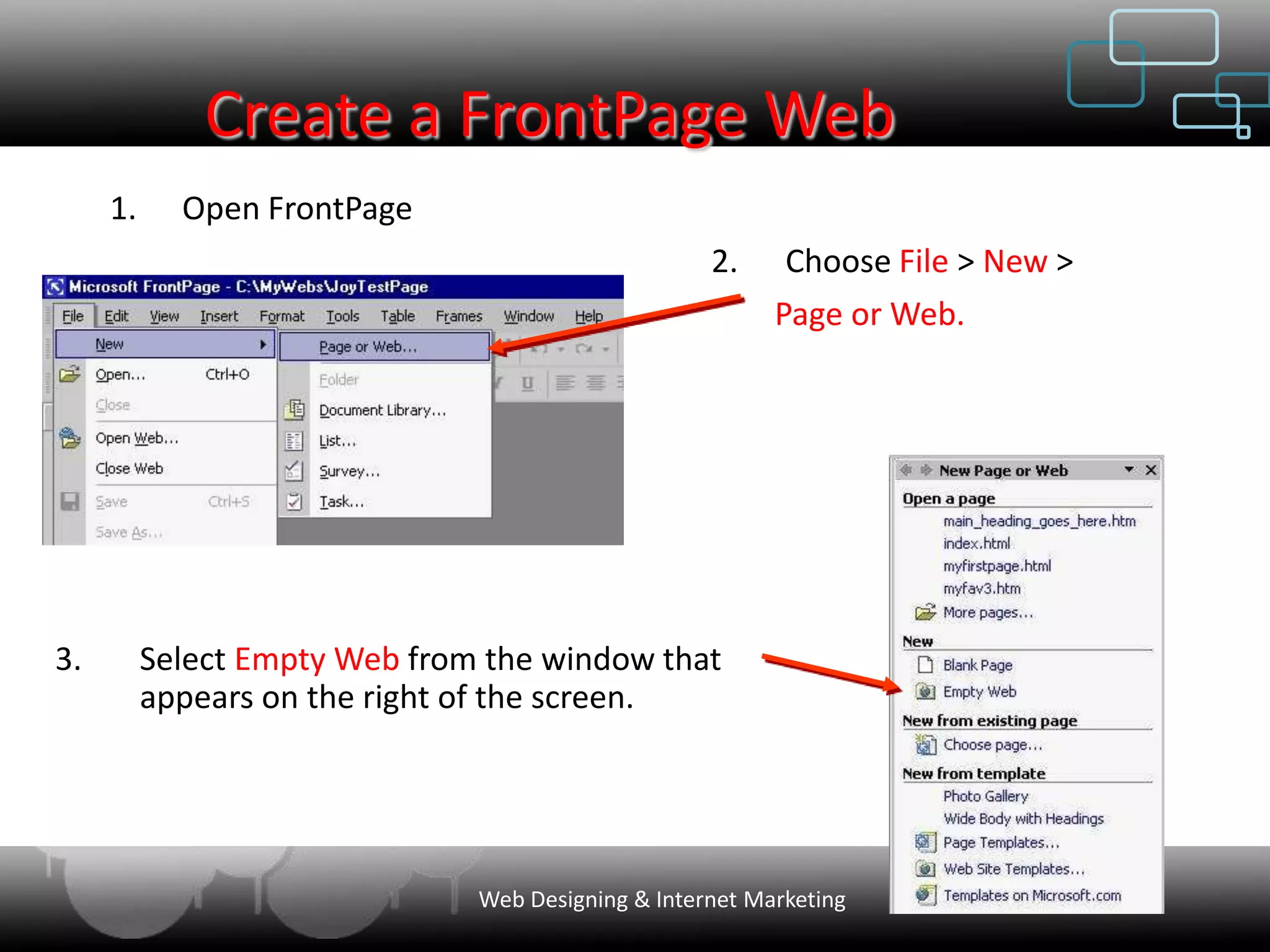 Create a FrontPage Web
     1.     Open FrontPage
                                                    2.     Choose File > New >
                                                          Page or Web.




3.        Select Empty Web from the window that
          appears on the right of the screen.




                               Web Designing & Internet Marketing
 