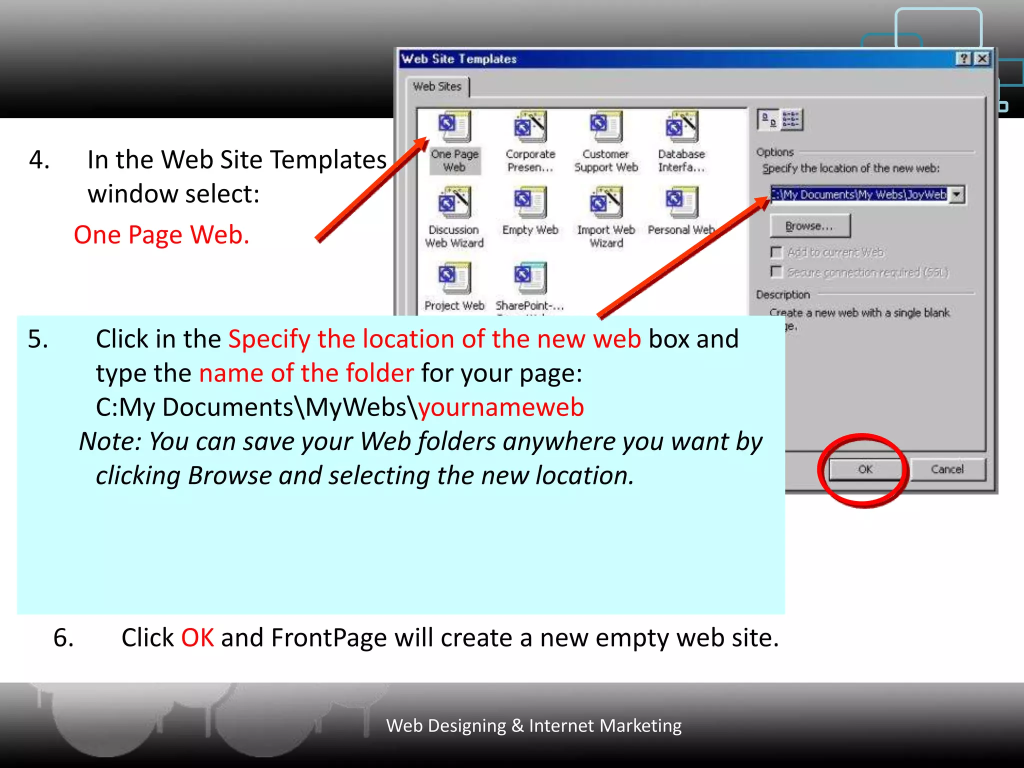 4.     In the Web Site Templates
       window select:
      One Page Web.


5.         Click in the Specify the location of the new web box and
           type the name of the folder for your page:
           C:My DocumentsMyWebsyournameweb
          Note: You can save your Web folders anywhere you want by
           clicking Browse and selecting the new location.




     6.      Click OK and FrontPage will create a new empty web site.


                                   Web Designing & Internet Marketing
 