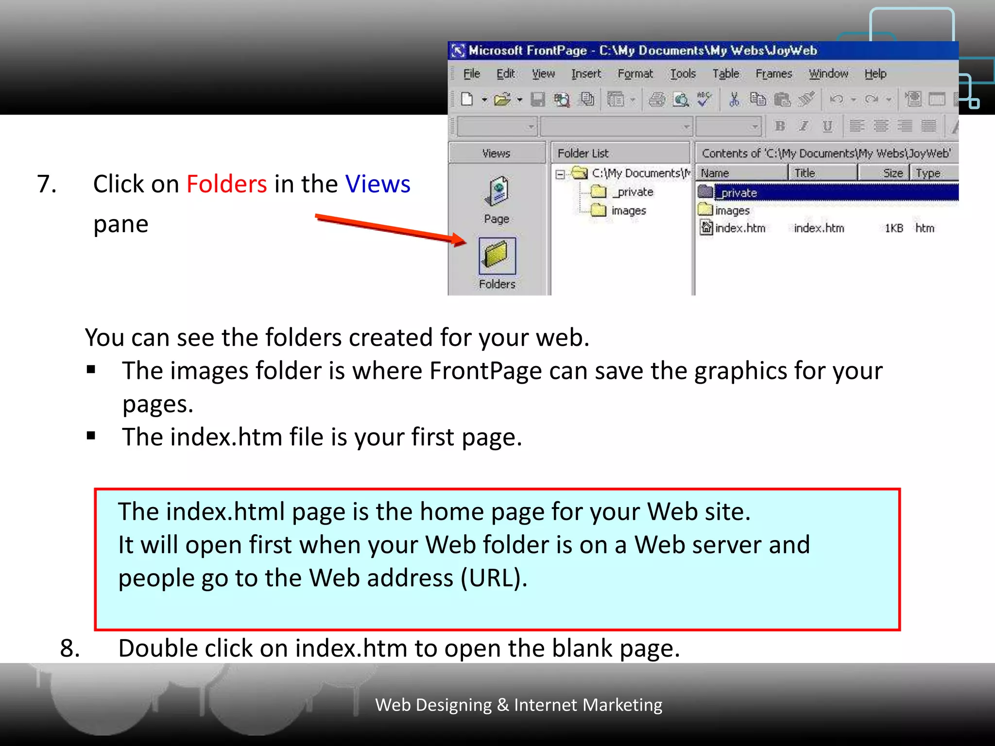 7.        Click on Folders in the Views
          pane



          You can see the folders created for your web.
           The images folder is where FrontPage can save the graphics for your
             pages.
           The index.htm file is your first page.

            The index.html page is the home page for your Web site.
            It will open first when your Web folder is on a Web server and
            people go to the Web address (URL).

     8.     Double click on index.htm to open the blank page.
                                   Web Designing & Internet Marketing
 