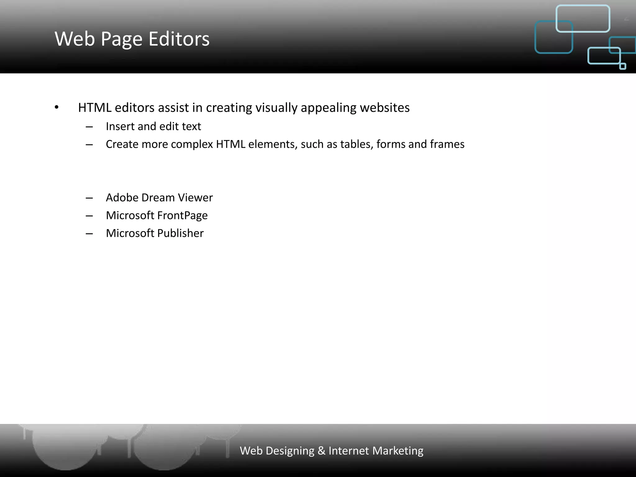 2

Web Page Editors


•   HTML editors assist in creating visually appealing websites
     –   Insert and edit text
     –   Create more complex HTML elements, such as tables, forms and frames



     –   Adobe Dream Viewer
     –   Microsoft FrontPage
     –   Microsoft Publisher




                                 Web Designing & Internet Marketing
 