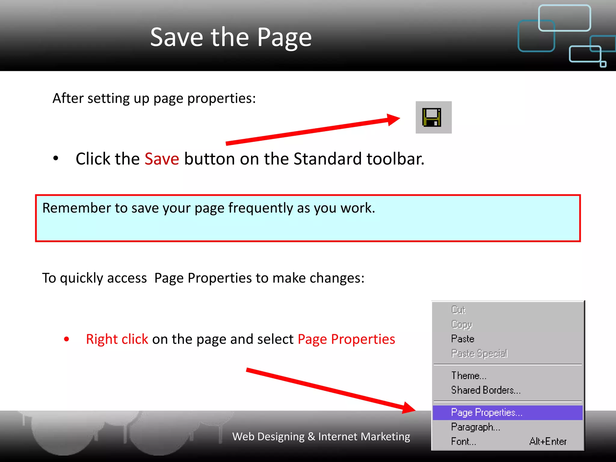 Save the Page
 After setting up page properties:



 • Click the Save button on the Standard toolbar.

Remember to save your page frequently as you work.



To quickly access Page Properties to make changes:


   •   Right click on the page and select Page Properties




                              Web Designing & Internet Marketing
 