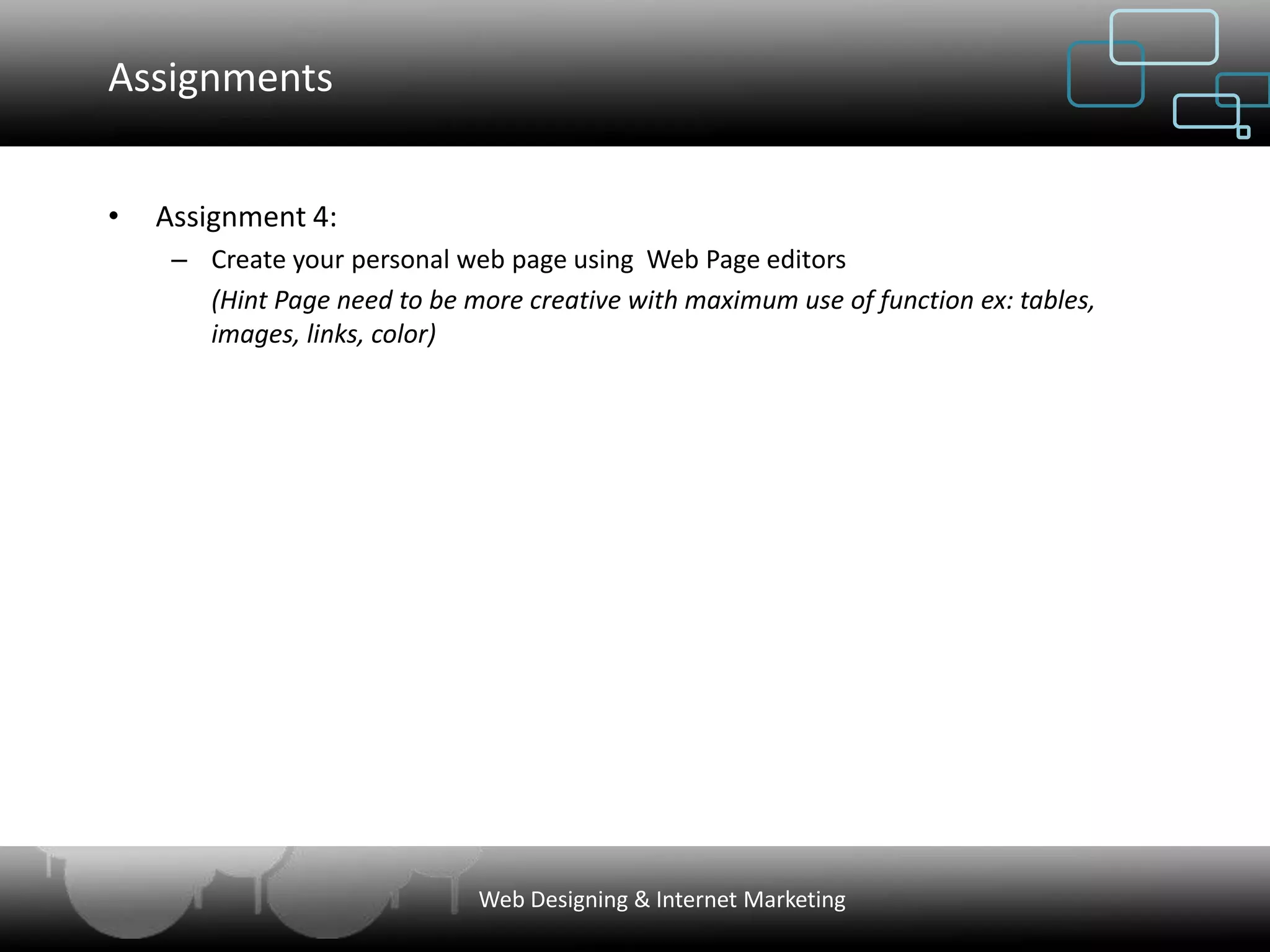 Assignments


•   Assignment 4:
     – Create your personal web page using Web Page editors
       (Hint Page need to be more creative with maximum use of function ex: tables,
       images, links, color)




                              Web Designing & Internet Marketing
 