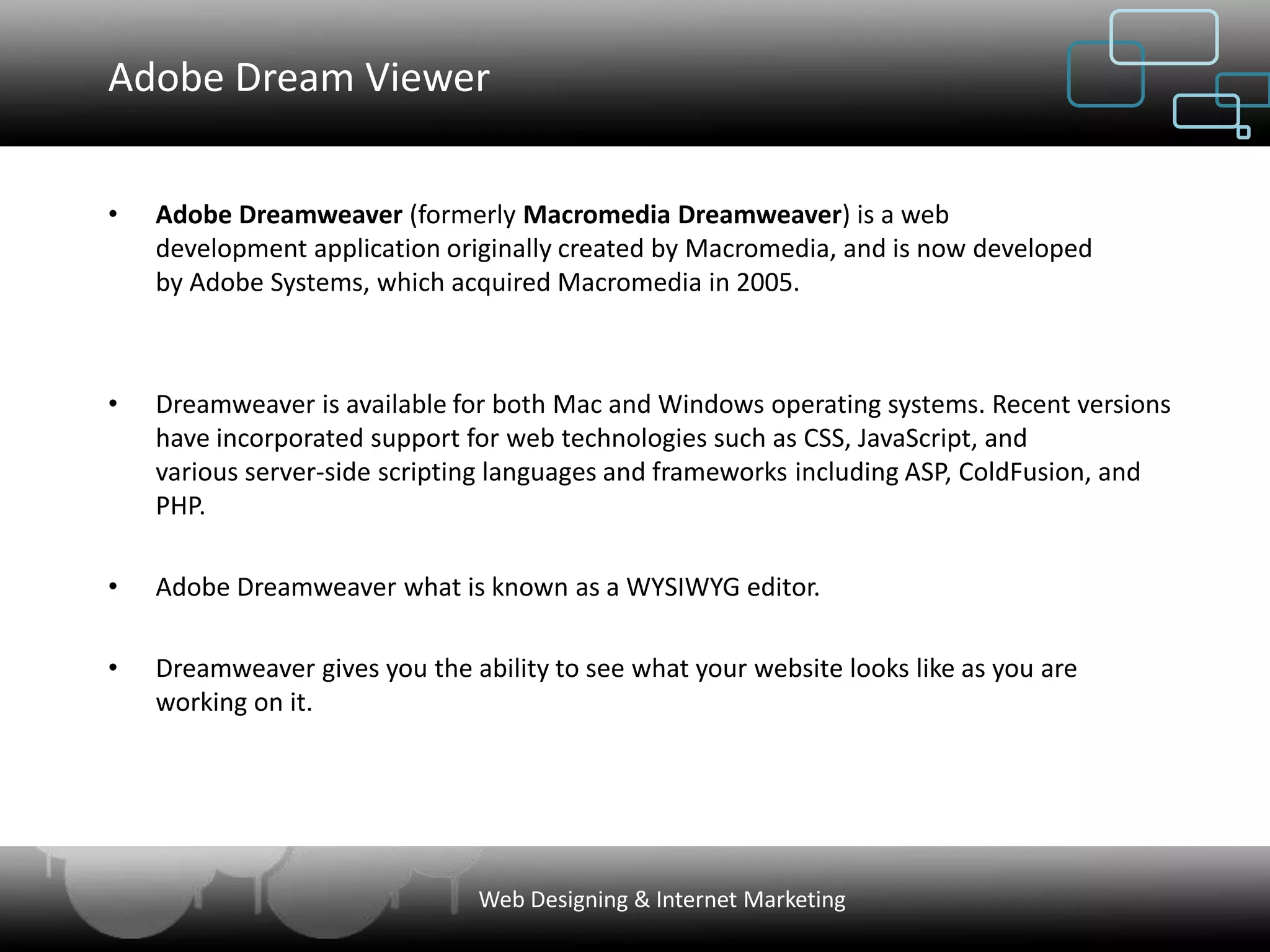 Adobe Dream Viewer


•   Adobe Dreamweaver (formerly Macromedia Dreamweaver) is a web
    development application originally created by Macromedia, and is now developed
    by Adobe Systems, which acquired Macromedia in 2005.



•   Dreamweaver is available for both Mac and Windows operating systems. Recent versions
    have incorporated support for web technologies such as CSS, JavaScript, and
    various server-side scripting languages and frameworks including ASP, ColdFusion, and
    PHP.

•   Adobe Dreamweaver what is known as a WYSIWYG editor.

•   Dreamweaver gives you the ability to see what your website looks like as you are
    working on it.




                                Web Designing & Internet Marketing
 