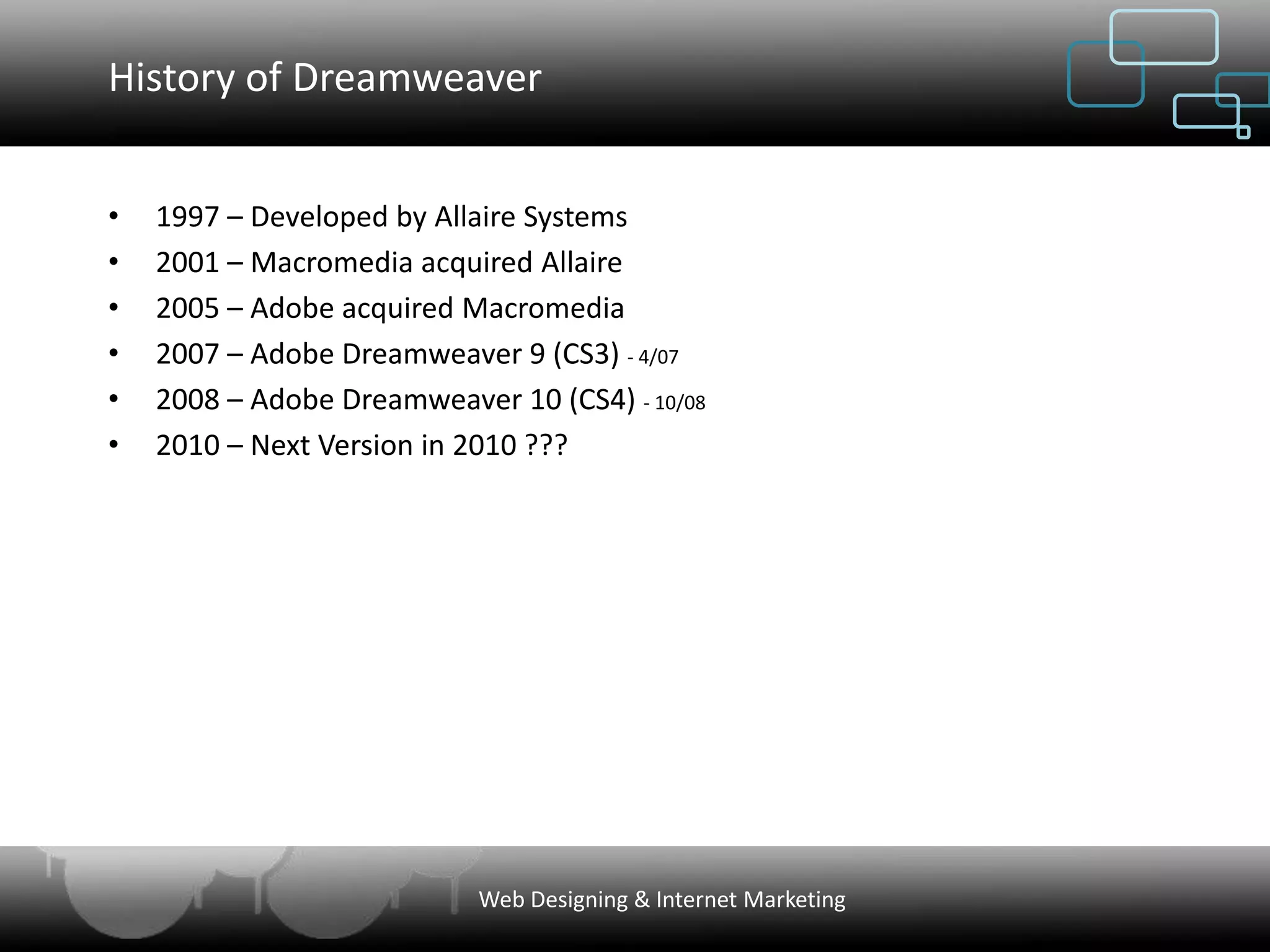 History of Dreamweaver


•   1997 – Developed by Allaire Systems
•   2001 – Macromedia acquired Allaire
•   2005 – Adobe acquired Macromedia
•   2007 – Adobe Dreamweaver 9 (CS3) - 4/07
•   2008 – Adobe Dreamweaver 10 (CS4) - 10/08
•   2010 – Next Version in 2010 ???




                            Web Designing & Internet Marketing
 
