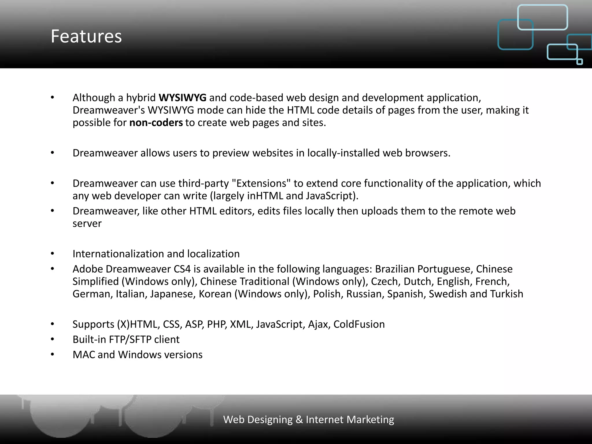 Features

•   Although a hybrid WYSIWYG and code-based web design and development application,
    Dreamweaver's WYSIWYG mode can hide the HTML code details of pages from the user, making it
    possible for non-coders to create web pages and sites.

•   Dreamweaver allows users to preview websites in locally-installed web browsers.

•   Dreamweaver can use third-party "Extensions" to extend core functionality of the application, which
    any web developer can write (largely inHTML and JavaScript).
•   Dreamweaver, like other HTML editors, edits files locally then uploads them to the remote web
    server

•   Internationalization and localization
•   Adobe Dreamweaver CS4 is available in the following languages: Brazilian Portuguese, Chinese
    Simplified (Windows only), Chinese Traditional (Windows only), Czech, Dutch, English, French,
    German, Italian, Japanese, Korean (Windows only), Polish, Russian, Spanish, Swedish and Turkish

•   Supports (X)HTML, CSS, ASP, PHP, XML, JavaScript, Ajax, ColdFusion
•   Built-in FTP/SFTP client
•   MAC and Windows versions




                                   Web Designing & Internet Marketing
 