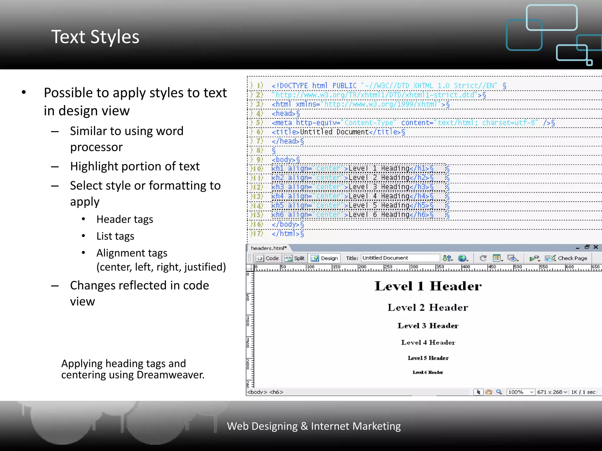 Text Styles

•   Possible to apply styles to text
    in design view
     – Similar to using word
       processor
     – Highlight portion of text
     – Select style or formatting to
       apply
          • Header tags
          • List tags
          • Alignment tags
            (center, left, right, justified)
     – Changes reflected in code
       view



       Applying heading tags and
       centering using Dreamweaver.



                                               Web Designing & Internet Marketing
 