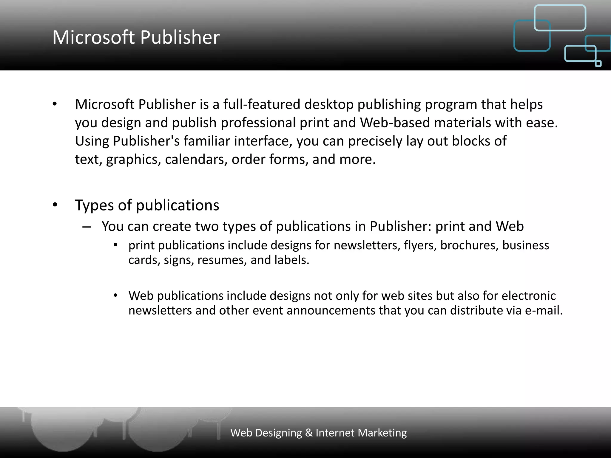 Microsoft Publisher


•   Microsoft Publisher is a full-featured desktop publishing program that helps
    you design and publish professional print and Web-based materials with ease.
    Using Publisher's familiar interface, you can precisely lay out blocks of
    text, graphics, calendars, order forms, and more.


• Types of publications
     – You can create two types of publications in Publisher: print and Web
          • print publications include designs for newsletters, flyers, brochures, business
            cards, signs, resumes, and labels.

          • Web publications include designs not only for web sites but also for electronic
            newsletters and other event announcements that you can distribute via e-mail.




                               Web Designing & Internet Marketing
 