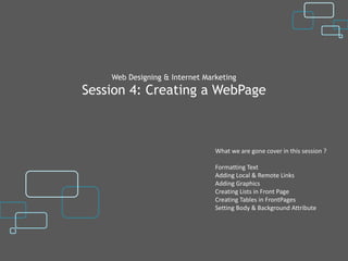 Web Designing & Internet Marketing
Session 4: Creating a WebPage



                                What we are gone cover in this session ?

                                Formatting Text
                                Adding Local & Remote Links
                                Adding Graphics
                                Creating Lists in Front Page
                                Creating Tables in FrontPages
                                Setting Body & Background Attribute
 