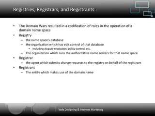 Registries, Registrars, and Registrants

•   The Domain Wars resulted in a codification of roles in the operation of a
    domain name space
•   Registry
     – the name space’s database
     – the organization which has edit control of that database
          • Including dispute resolution, policy control, etc.
     – The organization which runs the authoritative name servers for that name space
•   Registrar
     – the agent which submits change requests to the registry on behalf of the registrant
•   Registrant
     – The entity which makes use of the domain name




                                  Web Designing & Internet Marketing
 