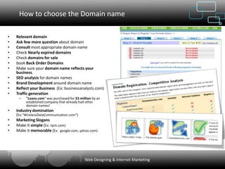 How to choose the Domain name

•   Relevant domain
•   Ask few more question about domain
•   Consult most appropriate domain name
•   Check Nearly expired domains
•   Check domains for sale
•   book Back Order Domains
•   Make sure your domain name reflects your
    business.
•   SEO analysis for domain names
•   Brand Development around domain name
•   Reflect your Business (Ex: businessanalysts.com)
•   Traffic generation
     –   "Loans.com" was purchased for $3 million by an
         established company that already had other
         domain names!
•   Industry domination
    (Ex:"WirelessDataCommunication.com“)
•   Marketing Slogans
•   Make it simple (Ex: iipm.com)
•   Make it memorable (Ex: google.com, yahoo.com)




                                             Web Designing & Internet Marketing
 