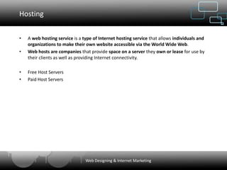 Hosting


•   A web hosting service is a type of Internet hosting service that allows individuals and
    organizations to make their own website accessible via the World Wide Web.
•   Web hosts are companies that provide space on a server they own or lease for use by
    their clients as well as providing Internet connectivity.

•   Free Host Servers
•   Paid Host Servers




                                Web Designing & Internet Marketing
 