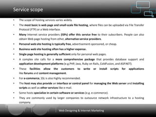 Service scope
•   The scope of hosting services varies widely.
•   The most basic is web page and small-scale file hosting, where files can be uploaded via File Transfer
    Protocol (FTP) or a Web interface.
•   Many Internet service providers (ISPs) offer this service free to their subscribers. People can also
    obtain Web page hosting from other, alternative service providers.
•   Personal web site hosting is typically free, advertisement-sponsored, or cheap.
•   Business web site hosting often has a higher expense.
•   Single page hosting is generally sufficient only for personal web pages.
•   A complex site calls for a more comprehensive package that provides database support and
    application development platforms (e.g.PHP, Java, Ruby on Rails, ColdFusion, and ASP.NET).
•   These facilities allow the customers            to   write   or   install   scripts   for   applications
    like forums and content management.
•   For e-commerce, SSL is also highly recommended.
•   The host may also provide an interface or control panel for managing the Web server and installing
    scripts as well as other services like e-mail.
•   Some hosts specialize in certain software or services (e.g. e-commerce).
•   They are commonly used by larger companies to outsource network infrastructure to a hosting
    company.

                                    Web Designing & Internet Marketing
 