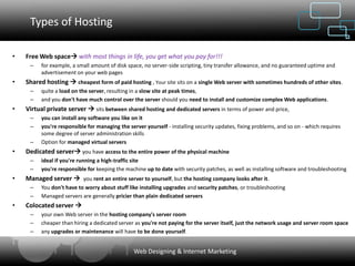 Types of Hosting

•   Free Web space with most things in life, you get what you pay for!!!
     –    for example, a small amount of disk space, no server-side scripting, tiny transfer allowance, and no guaranteed uptime and
          advertisement on your web pages
•   Shared hosting  cheapest form of paid hosting , Your site sits on a single Web server with sometimes hundreds of other sites.
     –    quite a load on the server, resulting in a slow site at peak times,
     –    and you don't have much control over the server should you need to install and customize complex Web applications.
•   Virtual private server  sits between shared hosting and dedicated servers in terms of power and price,
     –    you can install any software you like on it
     –    you're responsible for managing the server yourself - installing security updates, fixing problems, and so on - which requires
          some degree of server administration skills
     –    Option for managed virtual servers
•   Dedicated server you have access to the entire power of the physical machine
     –    ideal if you're running a high-traffic site
     –    you're responsible for keeping the machine up to date with security patches, as well as installing software and troubleshooting
•   Managed server  you rent an entire server to yourself, but the hosting company looks after it.
     –    You don't have to worry about stuff like installing upgrades and security patches, or troubleshooting
     –    Managed servers are generally pricier than plain dedicated servers
•   Colocated server 
     –    your own Web server in the hosting company's server room
     –    cheaper than hiring a dedicated server as you're not paying for the server itself, just the network usage and server room space
     –    any upgrades or maintenance will have to be done yourself.


                                                Web Designing & Internet Marketing
 